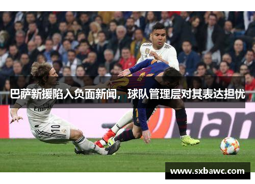 巴萨新援陷入负面新闻，球队管理层对其表达担忧