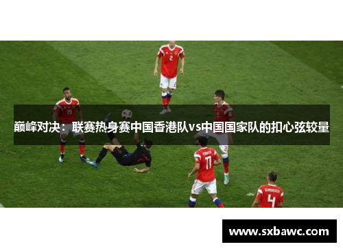 巅峰对决：联赛热身赛中国香港队vs中国国家队的扣心弦较量
